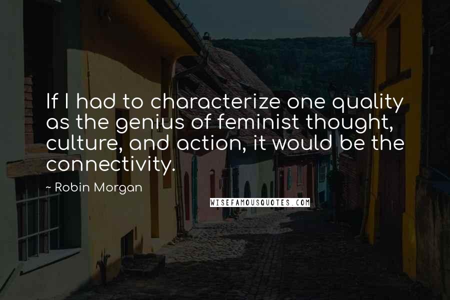 Robin Morgan Quotes: If I had to characterize one quality as the genius of feminist thought, culture, and action, it would be the connectivity.