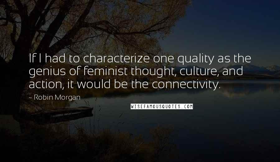 Robin Morgan Quotes: If I had to characterize one quality as the genius of feminist thought, culture, and action, it would be the connectivity.