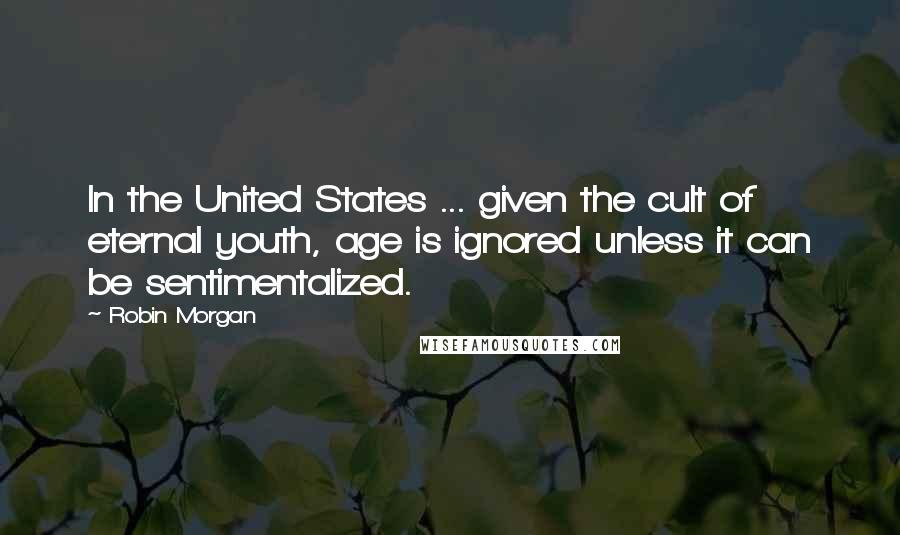 Robin Morgan Quotes: In the United States ... given the cult of eternal youth, age is ignored unless it can be sentimentalized.