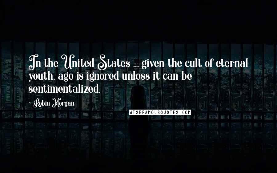 Robin Morgan Quotes: In the United States ... given the cult of eternal youth, age is ignored unless it can be sentimentalized.