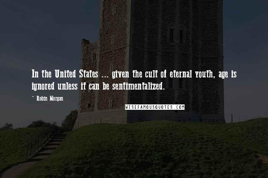 Robin Morgan Quotes: In the United States ... given the cult of eternal youth, age is ignored unless it can be sentimentalized.