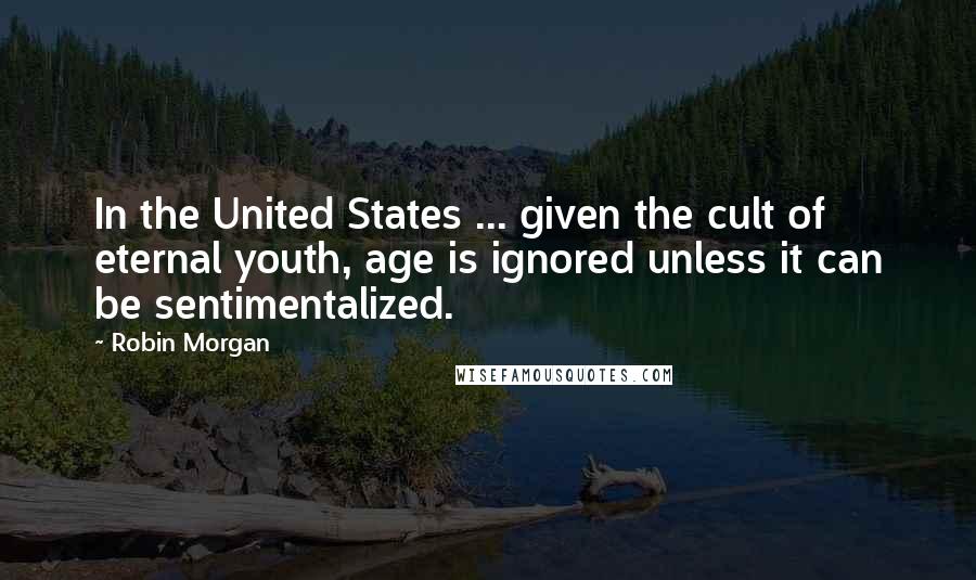 Robin Morgan Quotes: In the United States ... given the cult of eternal youth, age is ignored unless it can be sentimentalized.