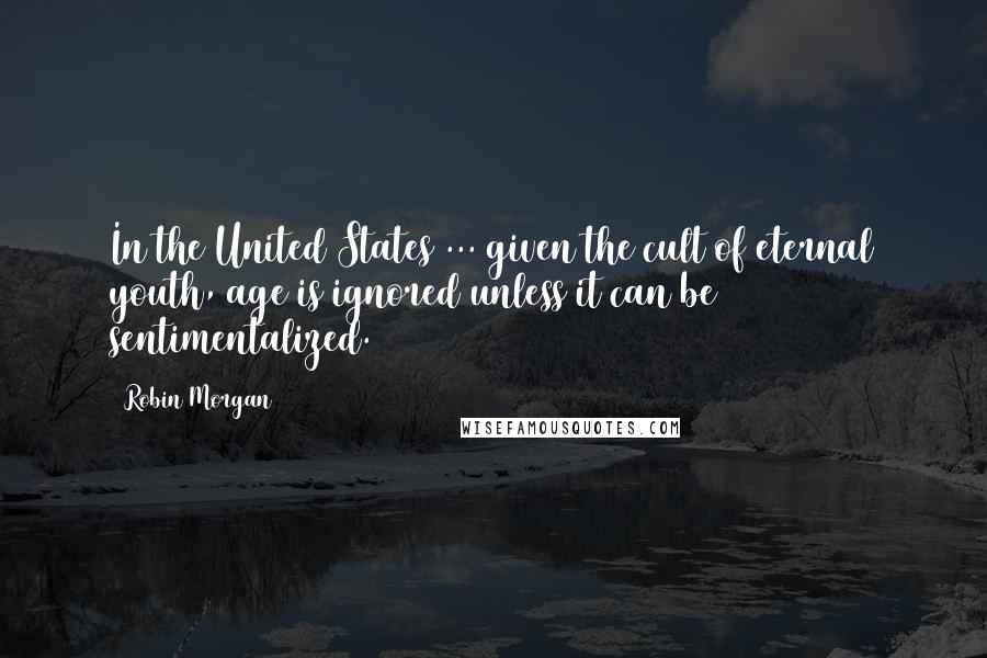 Robin Morgan Quotes: In the United States ... given the cult of eternal youth, age is ignored unless it can be sentimentalized.