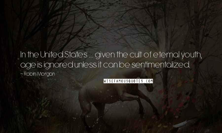 Robin Morgan Quotes: In the United States ... given the cult of eternal youth, age is ignored unless it can be sentimentalized.