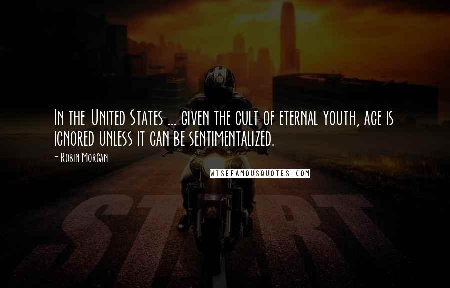 Robin Morgan Quotes: In the United States ... given the cult of eternal youth, age is ignored unless it can be sentimentalized.