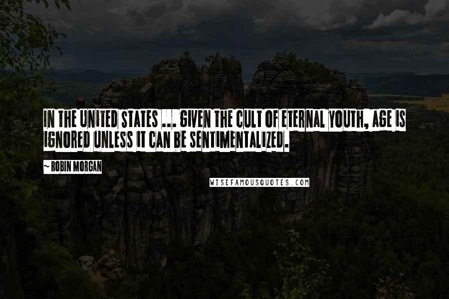 Robin Morgan Quotes: In the United States ... given the cult of eternal youth, age is ignored unless it can be sentimentalized.