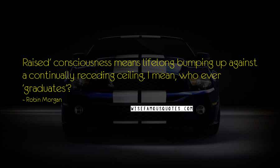 Robin Morgan Quotes: Raised' consciousness means lifelong bumping up against a continually receding ceiling. I mean, who ever 'graduates'?