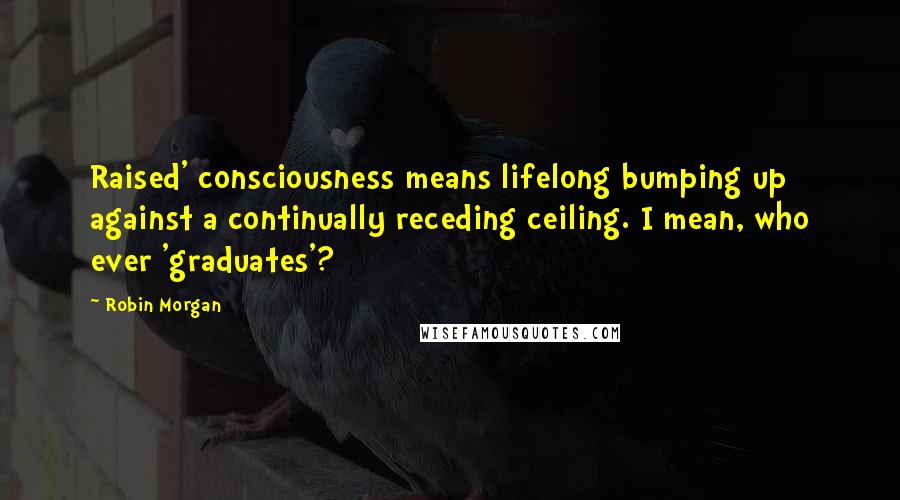 Robin Morgan Quotes: Raised' consciousness means lifelong bumping up against a continually receding ceiling. I mean, who ever 'graduates'?