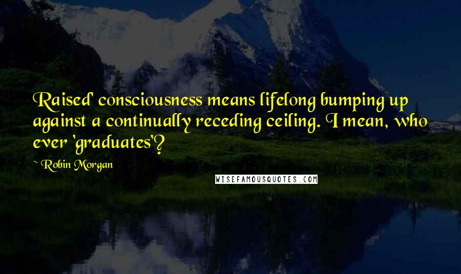 Robin Morgan Quotes: Raised' consciousness means lifelong bumping up against a continually receding ceiling. I mean, who ever 'graduates'?