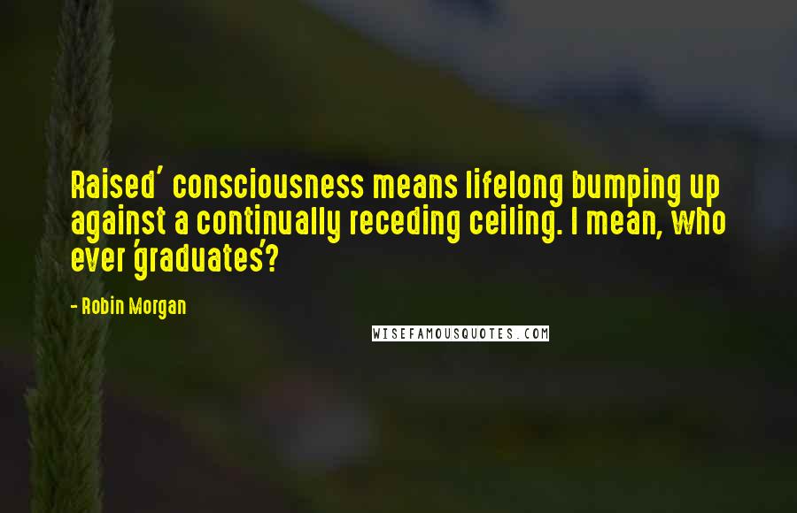 Robin Morgan Quotes: Raised' consciousness means lifelong bumping up against a continually receding ceiling. I mean, who ever 'graduates'?