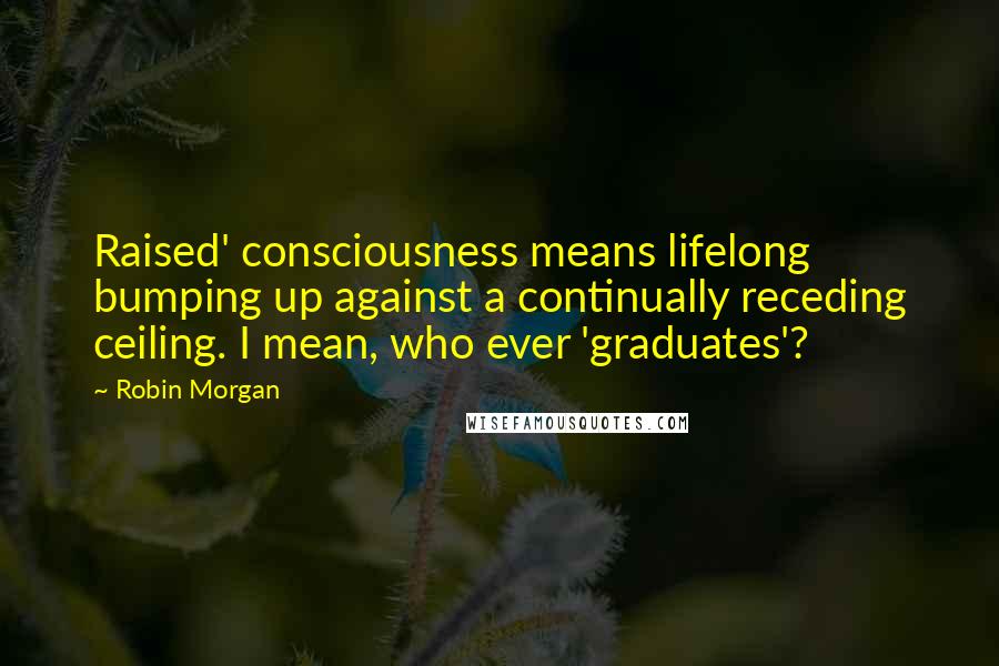 Robin Morgan Quotes: Raised' consciousness means lifelong bumping up against a continually receding ceiling. I mean, who ever 'graduates'?