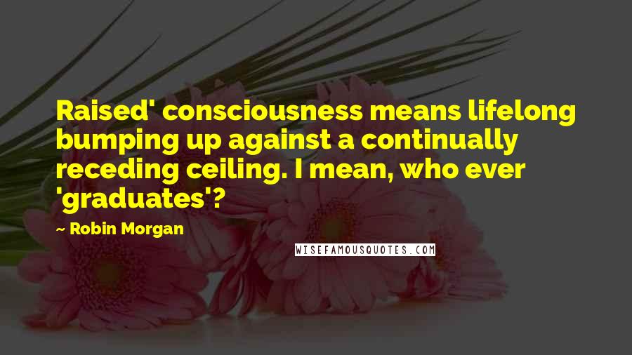 Robin Morgan Quotes: Raised' consciousness means lifelong bumping up against a continually receding ceiling. I mean, who ever 'graduates'?