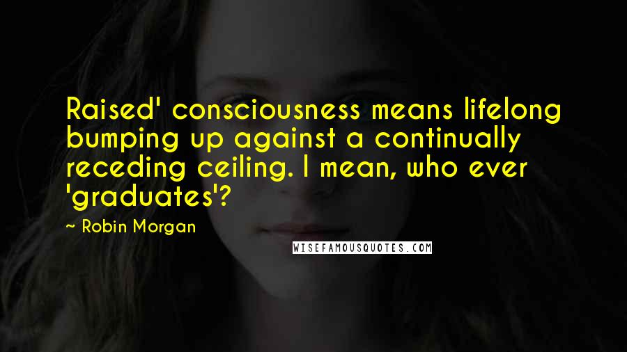 Robin Morgan Quotes: Raised' consciousness means lifelong bumping up against a continually receding ceiling. I mean, who ever 'graduates'?