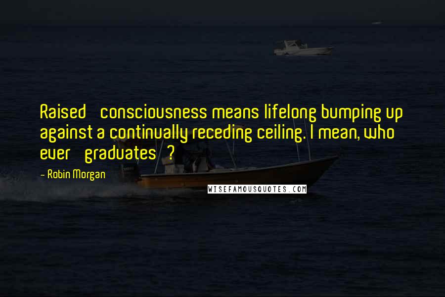 Robin Morgan Quotes: Raised' consciousness means lifelong bumping up against a continually receding ceiling. I mean, who ever 'graduates'?