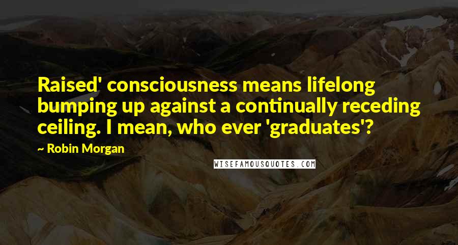 Robin Morgan Quotes: Raised' consciousness means lifelong bumping up against a continually receding ceiling. I mean, who ever 'graduates'?