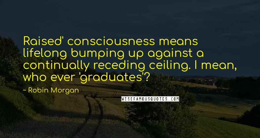 Robin Morgan Quotes: Raised' consciousness means lifelong bumping up against a continually receding ceiling. I mean, who ever 'graduates'?