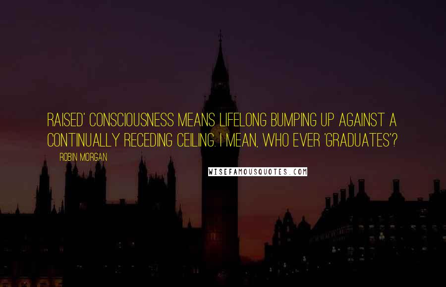 Robin Morgan Quotes: Raised' consciousness means lifelong bumping up against a continually receding ceiling. I mean, who ever 'graduates'?