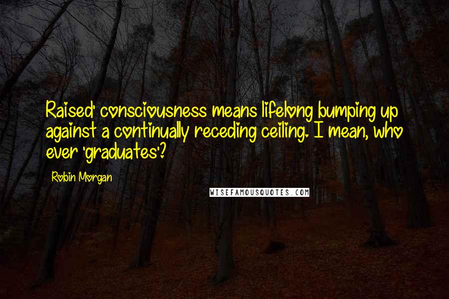 Robin Morgan Quotes: Raised' consciousness means lifelong bumping up against a continually receding ceiling. I mean, who ever 'graduates'?