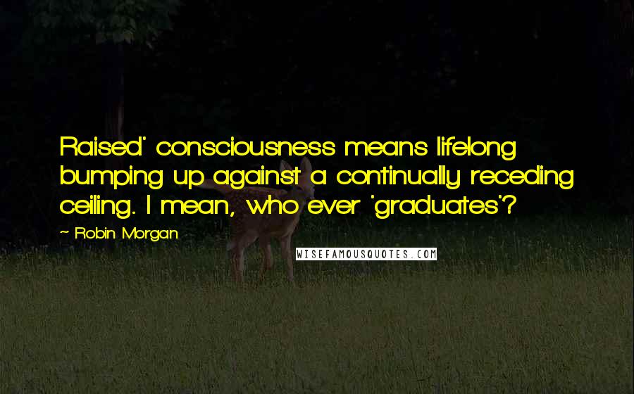 Robin Morgan Quotes: Raised' consciousness means lifelong bumping up against a continually receding ceiling. I mean, who ever 'graduates'?