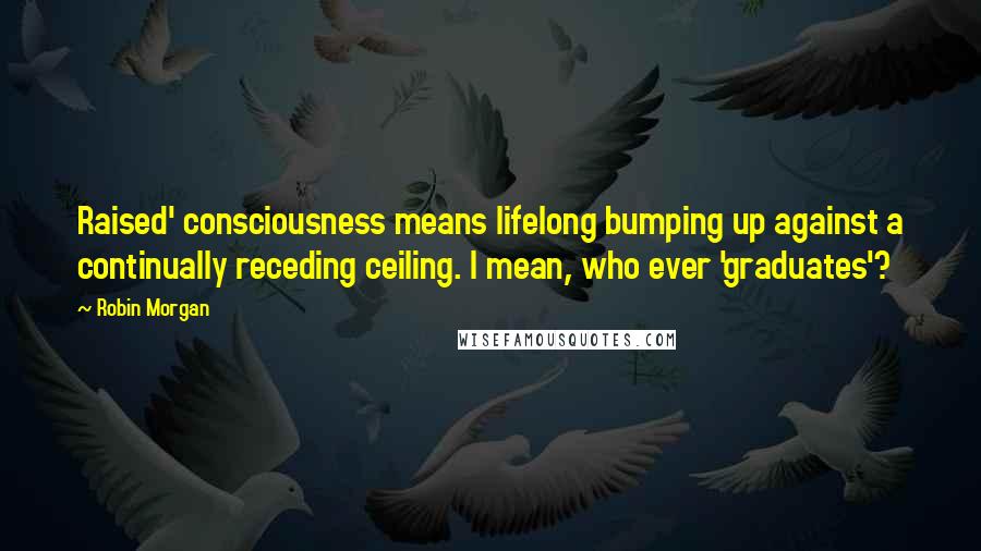 Robin Morgan Quotes: Raised' consciousness means lifelong bumping up against a continually receding ceiling. I mean, who ever 'graduates'?