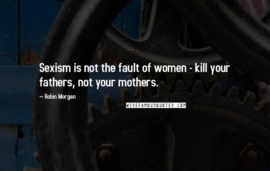 Robin Morgan Quotes: Sexism is not the fault of women - kill your fathers, not your mothers.