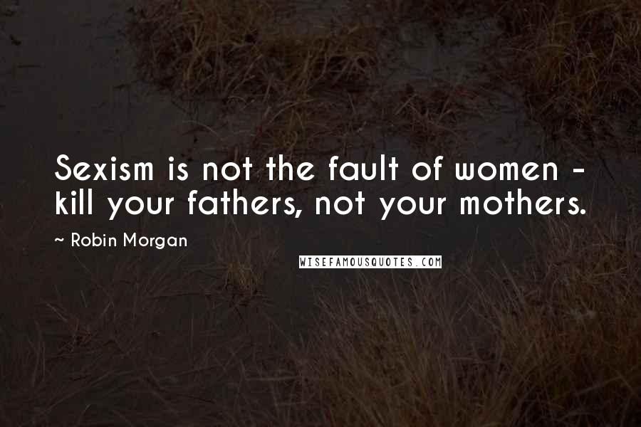 Robin Morgan Quotes: Sexism is not the fault of women - kill your fathers, not your mothers.