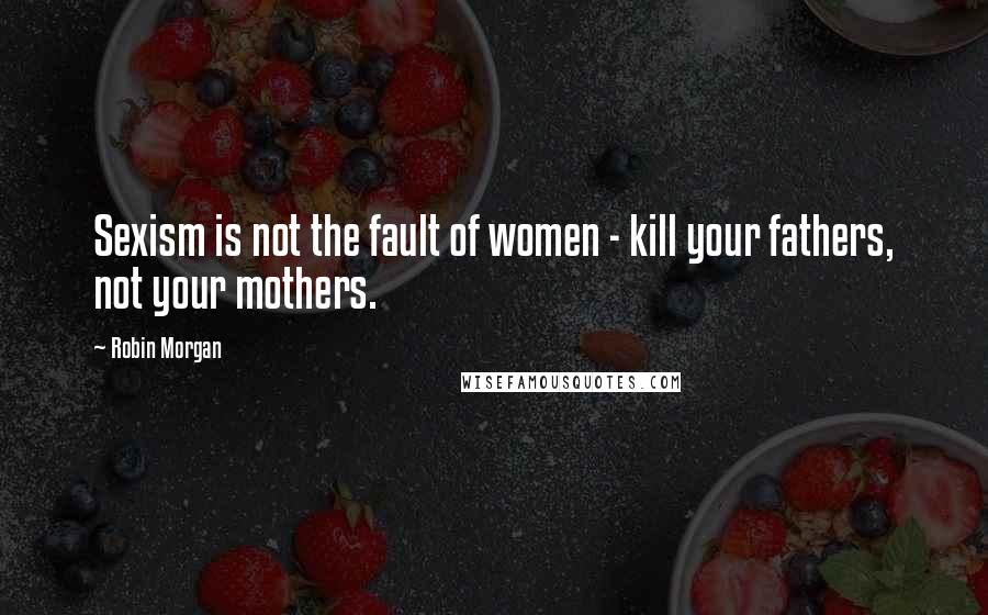 Robin Morgan Quotes: Sexism is not the fault of women - kill your fathers, not your mothers.