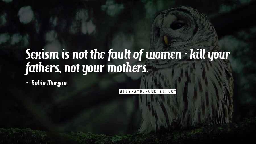 Robin Morgan Quotes: Sexism is not the fault of women - kill your fathers, not your mothers.