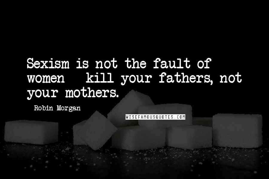 Robin Morgan Quotes: Sexism is not the fault of women - kill your fathers, not your mothers.