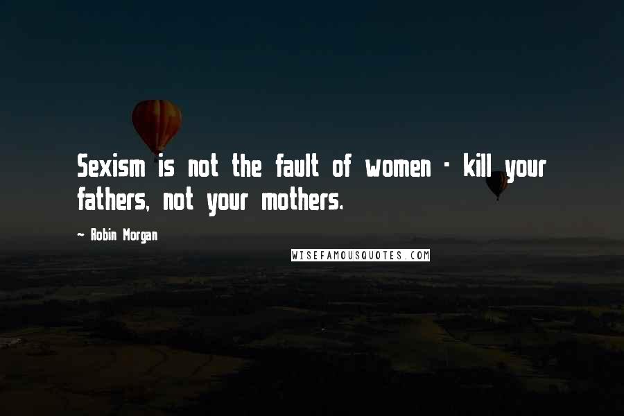 Robin Morgan Quotes: Sexism is not the fault of women - kill your fathers, not your mothers.