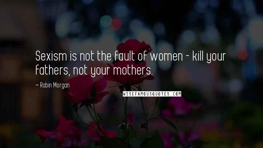 Robin Morgan Quotes: Sexism is not the fault of women - kill your fathers, not your mothers.