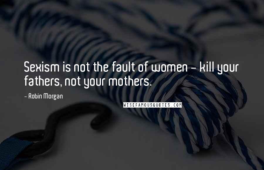 Robin Morgan Quotes: Sexism is not the fault of women - kill your fathers, not your mothers.