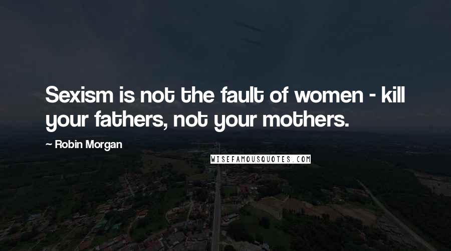 Robin Morgan Quotes: Sexism is not the fault of women - kill your fathers, not your mothers.