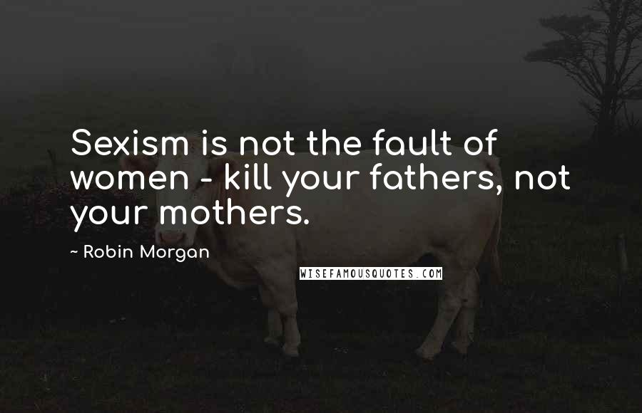 Robin Morgan Quotes: Sexism is not the fault of women - kill your fathers, not your mothers.