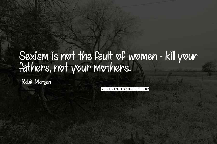 Robin Morgan Quotes: Sexism is not the fault of women - kill your fathers, not your mothers.