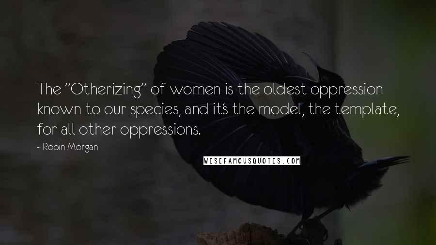 Robin Morgan Quotes: The "Otherizing" of women is the oldest oppression known to our species, and it's the model, the template, for all other oppressions.