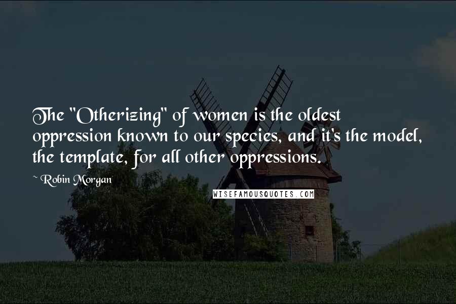 Robin Morgan Quotes: The "Otherizing" of women is the oldest oppression known to our species, and it's the model, the template, for all other oppressions.