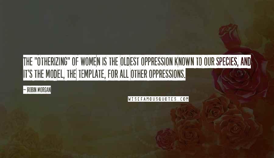 Robin Morgan Quotes: The "Otherizing" of women is the oldest oppression known to our species, and it's the model, the template, for all other oppressions.