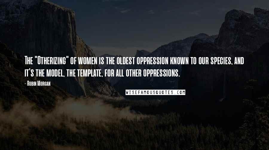 Robin Morgan Quotes: The "Otherizing" of women is the oldest oppression known to our species, and it's the model, the template, for all other oppressions.