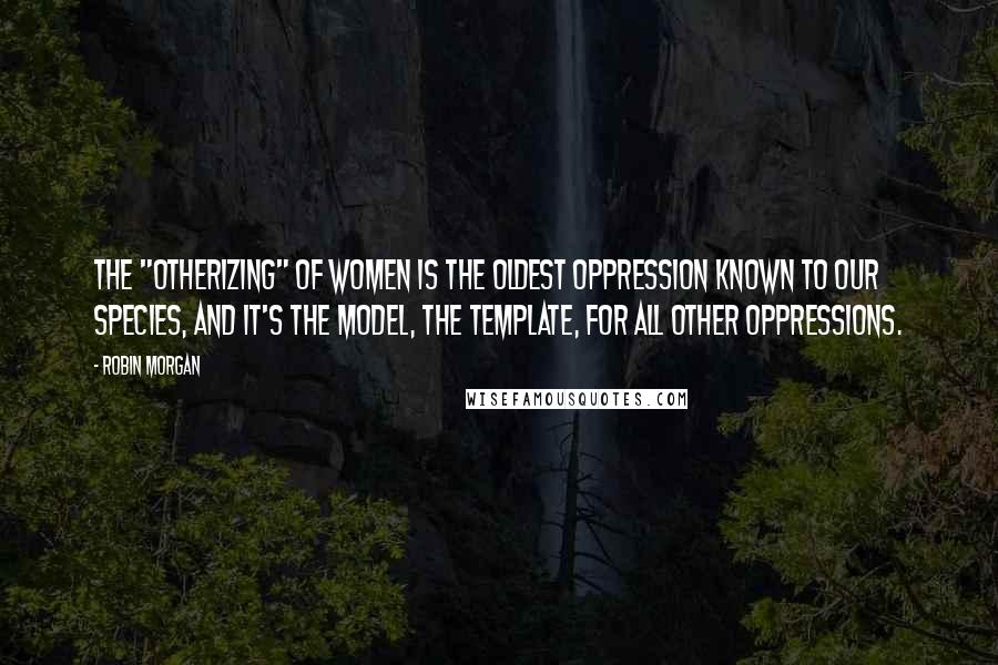 Robin Morgan Quotes: The "Otherizing" of women is the oldest oppression known to our species, and it's the model, the template, for all other oppressions.