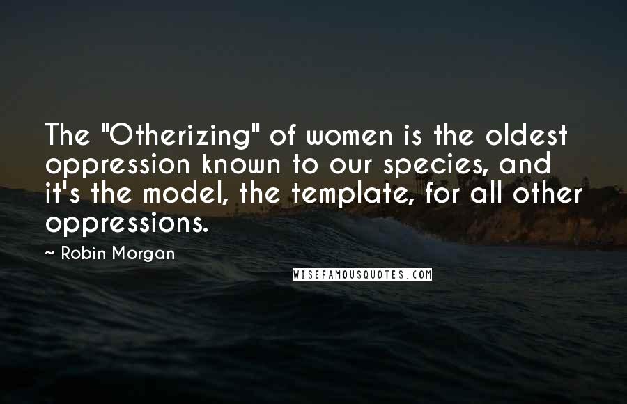 Robin Morgan Quotes: The "Otherizing" of women is the oldest oppression known to our species, and it's the model, the template, for all other oppressions.