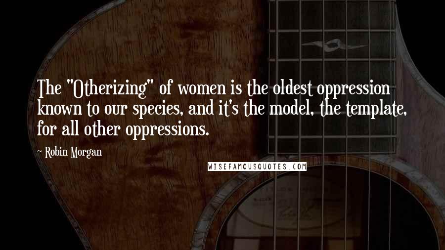 Robin Morgan Quotes: The "Otherizing" of women is the oldest oppression known to our species, and it's the model, the template, for all other oppressions.