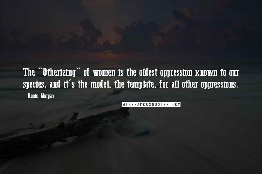 Robin Morgan Quotes: The "Otherizing" of women is the oldest oppression known to our species, and it's the model, the template, for all other oppressions.