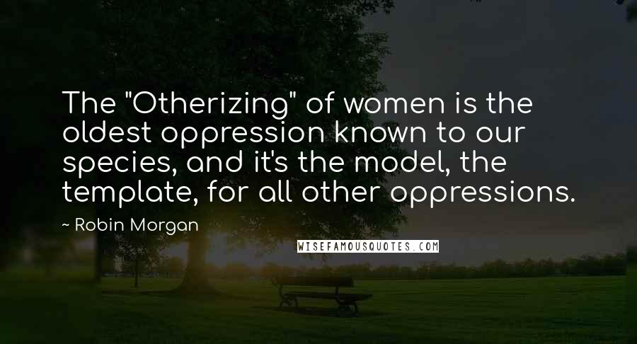 Robin Morgan Quotes: The "Otherizing" of women is the oldest oppression known to our species, and it's the model, the template, for all other oppressions.