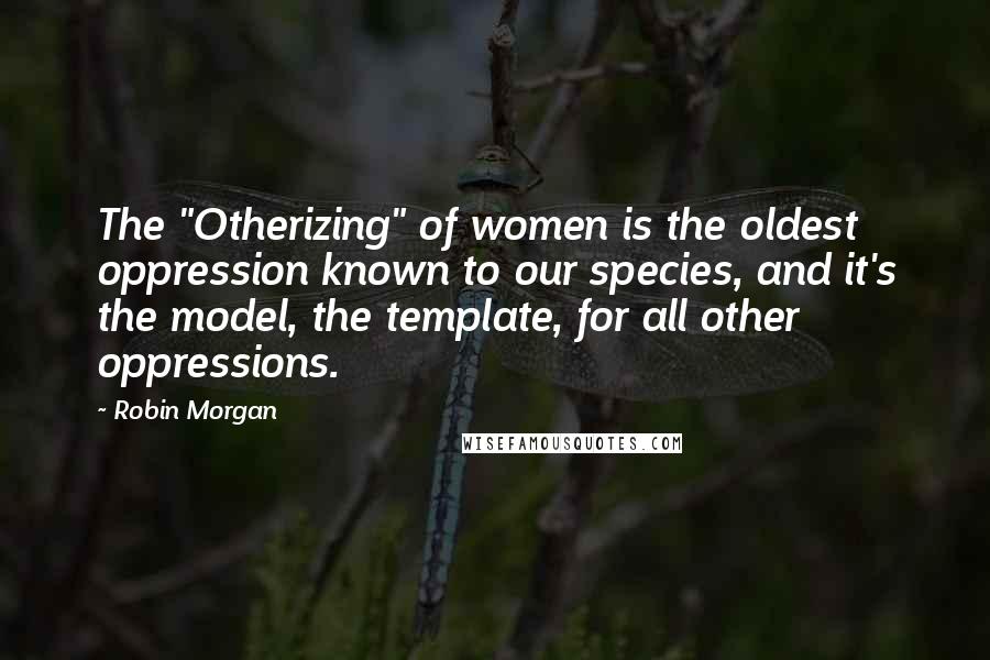 Robin Morgan Quotes: The "Otherizing" of women is the oldest oppression known to our species, and it's the model, the template, for all other oppressions.