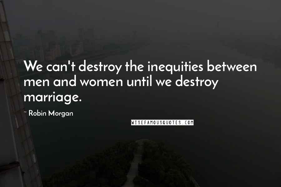 Robin Morgan Quotes: We can't destroy the inequities between men and women until we destroy marriage.