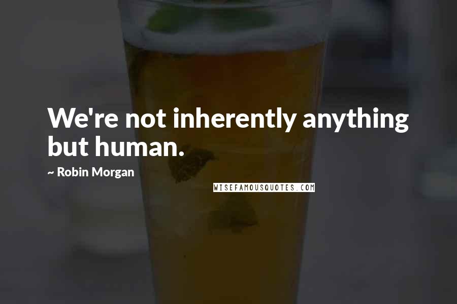 Robin Morgan Quotes: We're not inherently anything but human.