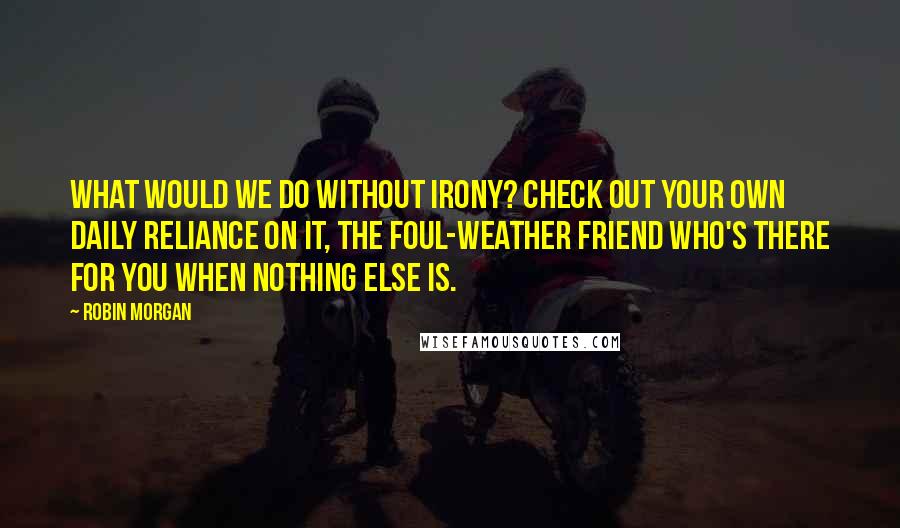 Robin Morgan Quotes: What would we do without irony? Check out your own daily reliance on it, the foul-weather friend who's there for you when nothing else is.