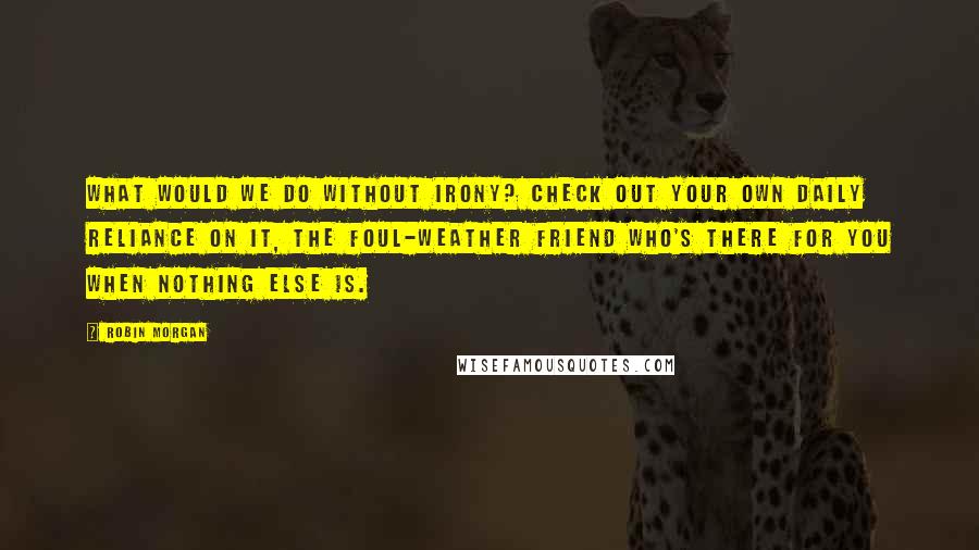 Robin Morgan Quotes: What would we do without irony? Check out your own daily reliance on it, the foul-weather friend who's there for you when nothing else is.