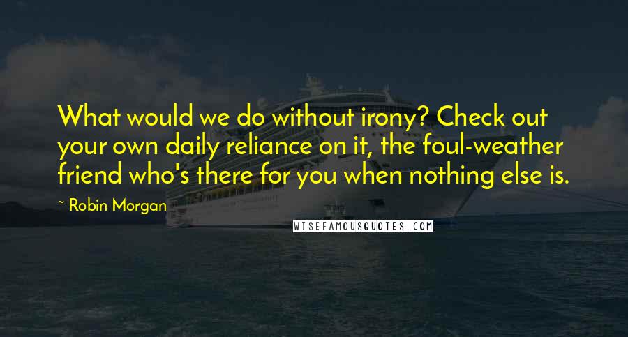 Robin Morgan Quotes: What would we do without irony? Check out your own daily reliance on it, the foul-weather friend who's there for you when nothing else is.